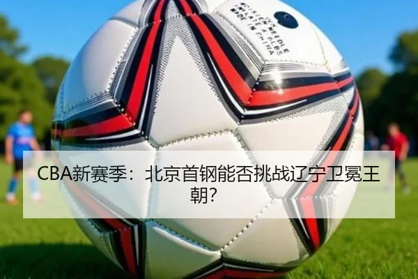 CBA新赛季：北京首钢能否挑战辽宁卫冕王朝？