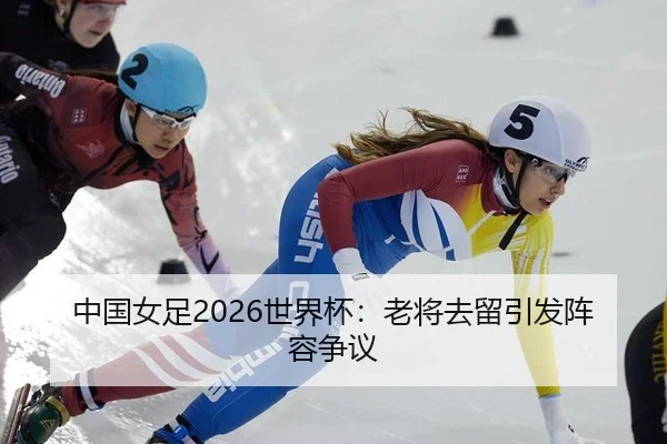 中国女足2026世界杯：老将去留引发阵容争议